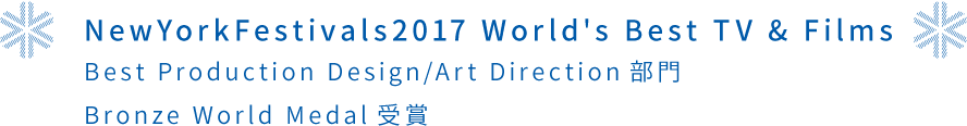 NewYorkFestivals2017 World's Best TV & Films Best Production Design/Art Direction部門 Bronze World Medal受賞